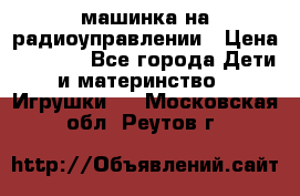 машинка на радиоуправлении › Цена ­ 1 000 - Все города Дети и материнство » Игрушки   . Московская обл.,Реутов г.